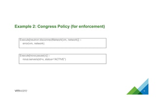 Example 2: Congress Policy (for enforcement)
16
Execute[neutron:disconnectNetwork(vm, network)] :-
error(vm, network)
Execute[nova:pause(x)] :-
nova:servers(id=x, status=“ACTIVE”)
 