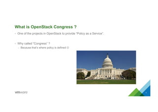 What is OpenStack Congress ?
•  One of the projects in OpenStack to provide “Policy as a Service”.
•  Why called “Congress” ?
–  Because that’s where policy is defined J
3
 