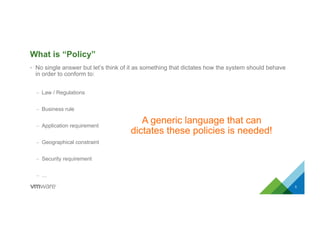 What is “Policy”
•  No single answer but let’s think of it as something that dictates how the system should behave
in order to conform to:
–  Law / Regulations
–  Business rule
–  Application requirement
–  Geographical constraint
–  Security requirement
–  …
5
A generic language that can
dictates these policies is needed!
 