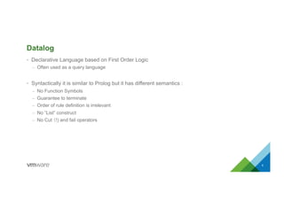 Datalog
•  Declarative Language based on First Order Logic
–  Often used as a query language
•  Syntactically it is similar to Prolog but it has different semantics :
–  No Function Symbols
–  Guarantee to terminate
–  Order of rule definition is irrelevant
–  No “List” construct
–  No Cut （!) and fail operators
6
 