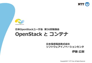 Copyright©2017 NTT Corp. All Rights Reserved.
⽇日本OpenStackユーザ会    第36回勉強会
OpenStack  と  コンテナ
⽇日本電信電話株式会社
ソフトウェアイノベーションセンタ
伊藤  広樹
 