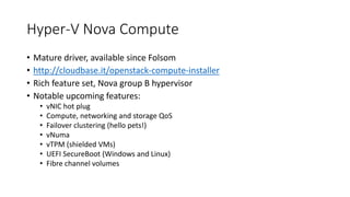 Hyper-V Nova Compute
• Mature driver, available since Folsom
• http://cloudbase.it/openstack-compute-installer
• Rich feature set, Nova group B hypervisor
• Notable upcoming features:
• vNIC hot plug
• Compute, networking and storage QoS
• Failover clustering (hello pets!)
• vNuma
• vTPM (shielded VMs)
• UEFI SecureBoot (Windows and Linux)
• Fibre channel volumes
 