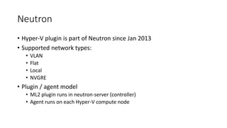Neutron
• Hyper-V plugin is part of Neutron since Jan 2013
• Supported network types:
• VLAN
• Flat
• Local
• NVGRE
• Plugin / agent model
• ML2 plugin runs in neutron-server (controller)
• Agent runs on each Hyper-V compute node
 