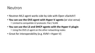 Neutron
• Neutron ML2 agent works side by side with Open vSwitch!!
• You can use the OVS agent with Hyper-V agents (or vice versa)
• Limited to compatible L2 protocols: Flat / VLAN
• You can use the L3 and DHCP agents with the Hyper-V plugin
• Using the OVS L2 agent on the other networking nodes
• Great for interoperability (e.g. KVM + Hyper-V)
 