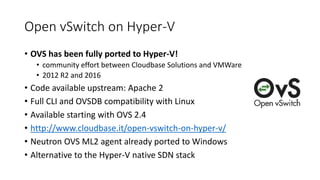Open vSwitch on Hyper-V
• OVS has been fully ported to Hyper-V!
• community effort between Cloudbase Solutions and VMWare
• 2012 R2 and 2016
• Code available upstream: Apache 2
• Full CLI and OVSDB compatibility with Linux
• Available starting with OVS 2.4
• http://www.cloudbase.it/open-vswitch-on-hyper-v/
• Neutron OVS ML2 agent already ported to Windows
• Alternative to the Hyper-V native SDN stack
 