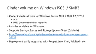 Cinder volume on Windows iSCSI / SMB3
• Cinder includes drivers for Windows Server 2012 / 2012 R2 / 2016
• iSCSI
• SMB3 (recommended for Hyper-V)
• Installer available for Windows
• Supports Storage Spaces and Storage Spaces Direct (Calabria)
• http://www.cloudbase.it/cinder-volume-on-windows-storage-server-
2012/
• Deployment easily integrated with Puppet, Juju, Chef, SaltStack, etc
 