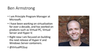 Ben Armstrong
• I am Principle Program Manager at
Microsoft.
• I have been working on virtualization
for over a decade, and has worked on
products such as Virtual PC, Virtual
Server and Hyper-V.
• Right now I am focused on building
the next release of Hyper-V and
Windows Server containers.
• @VirtualPCGuy
 