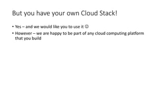 But you have your own Cloud Stack!
• Yes – and we would like you to use it 
• However – we are happy to be part of any cloud computing platform
that you build
 