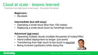 Cloud at scale - lessons learned
Copyright© 2016 GoDaddy Inc. · 14455 N. Hayden Road Scottsdale, Arizona 85260 (480) 505-8800 · All Rights Reserved.
Beginners:
• Devstack
Intermediate (but still easy):
• Operating a small cloud (less than 100 nodes)
• Deploying a small cloud (even by hand/high touch)
Advanced (not easy):
• Operating multiple clouds (multiple thousands of nodes/VMs)
• Hand-crafted deployment no longer ‘just works’
• Transitioning from high touch to low touch is required
• Being involved (upstream) while doing this
Transition from high touch to low touch – the earlier the better
 