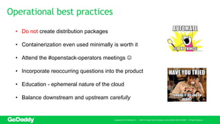 Operational best practices
Copyright© 2016 GoDaddy Inc. · 14455 N. Hayden Road Scottsdale, Arizona 85260 (480) 505-8800 · All Rights Reserved.
• Do not create distribution packages
• Containerization even used minimally is worth it
• Attend the #openstack-operators meetings 
• Incorporate reoccurring questions into the product
• Education - ephemeral nature of the cloud
• Balance downstream and upstream carefully
 