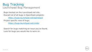 13 of 21
Bug Tracking
Launchpad Bug Management
Bugs tracked on the Launchpad.net site.
Overall list of all bugs in OpenStack projects:
https://bugs.launchpad.net/openstack
Project specific view of bugs:
https://bugs.launchpad.net/cinder
Search for bugs matching an issue you’ve found.
Look for bugs you would like to work on.
 