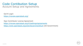 3 of 21
Code Contibution Setup
Account Setup and Agreements
Gerrit Login
https://review.openstack.org/
Sign Contributor License Agreement
https://review.openstack.org/#/settings/agreements
https://wiki.openstack.org/wiki/GovernmentCLA (US Government)
 