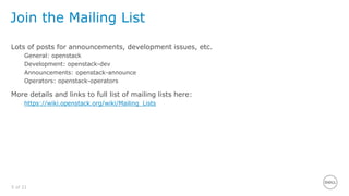 5 of 21
Join the Mailing List
Lots of posts for announcements, development issues, etc.
General: openstack
Development: openstack-dev
Announcements: openstack-announce
Operators: openstack-operators
More details and links to full list of mailing lists here:
https://wiki.openstack.org/wiki/Mailing_Lists
 