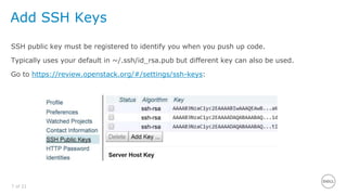 7 of 21
Add SSH Keys
SSH public key must be registered to identify you when you push up code.
Typically uses your default in ~/.ssh/id_rsa.pub but different key can also be used.
Go to https://review.openstack.org/#/settings/ssh-keys:
 