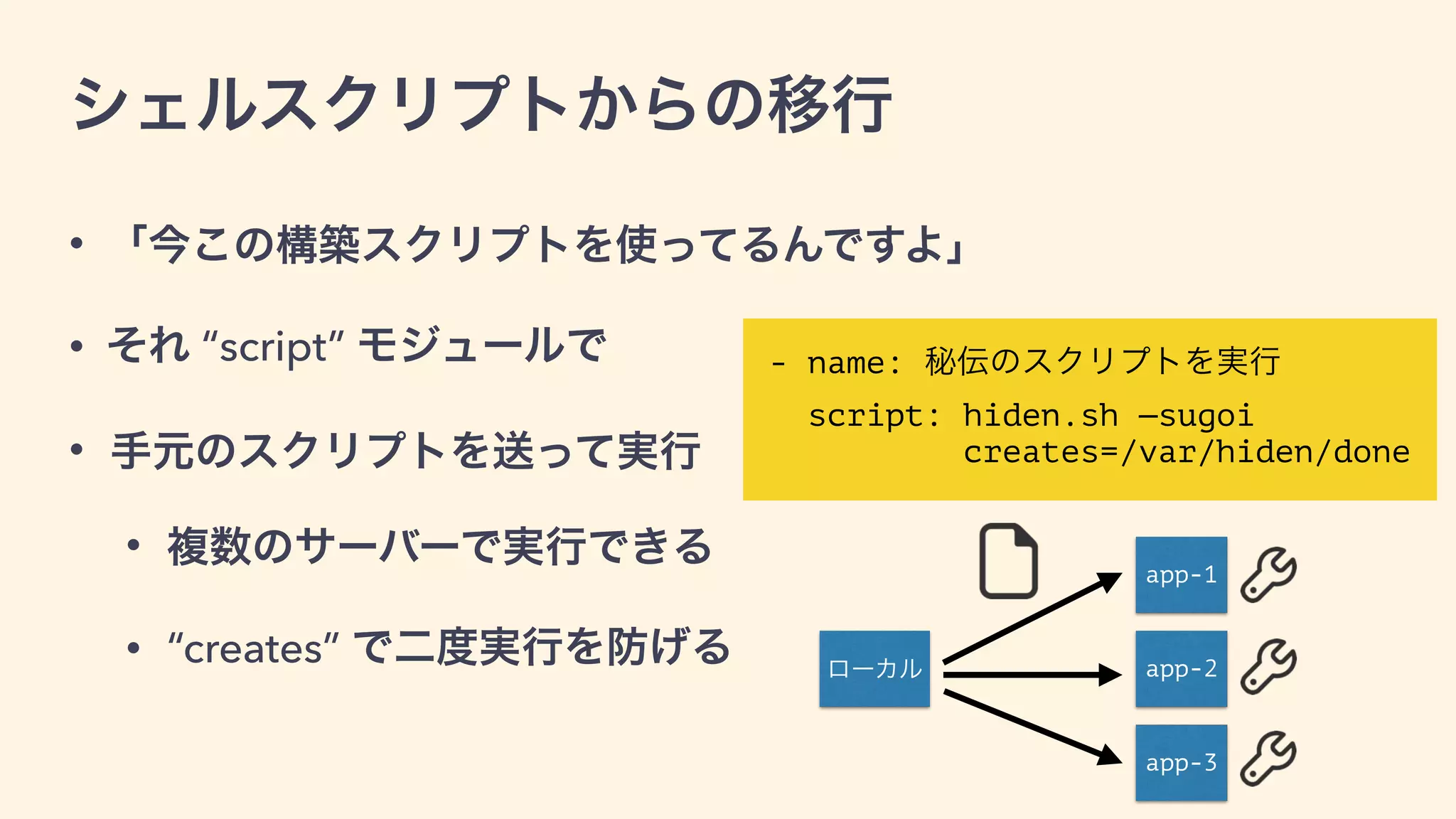 • 「今この構築スクリプトを使ってるんですよ」
• それ “script” モジュールで
• 手元のスクリプトを送って実行
• 複数のサーバーで実行できる
• “creates” で二度実行を防げる
シェルスクリプトからの移行
- name: 秘伝のスクリプトを実行
script: hiden.sh —sugoi  
creates=/var/hiden/done
ローカル
app-1
app-2
app-3
 