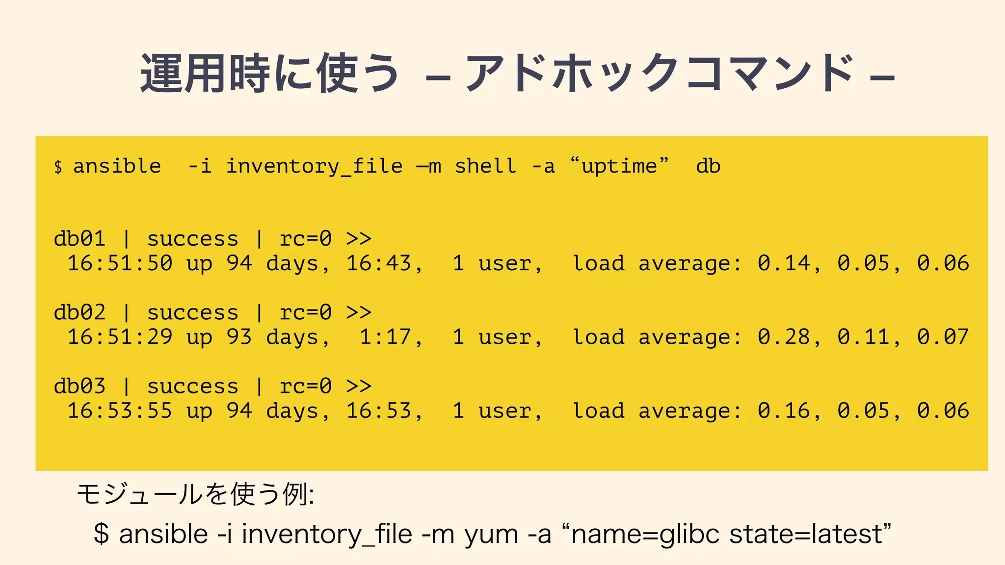 運用時に使う — アドホックコマンド —
$ ansible -i inventory_file —m shell -a “uptime” db
!
!
db01 | success | rc=0 >>
16:51:50 up 94 days, 16:43, 1 user, load average: 0.14, 0.05, 0.06
!
db02 | success | rc=0 >>
16:51:29 up 93 days, 1:17, 1 user, load average: 0.28, 0.11, 0.07
!
db03 | success | rc=0 >>
16:53:55 up 94 days, 16:53, 1 user, load average: 0.16, 0.05, 0.06
モジュールを使う例:
$ ansible -i inventory_ﬁle -m yum -a name=glibc state=latest db
 