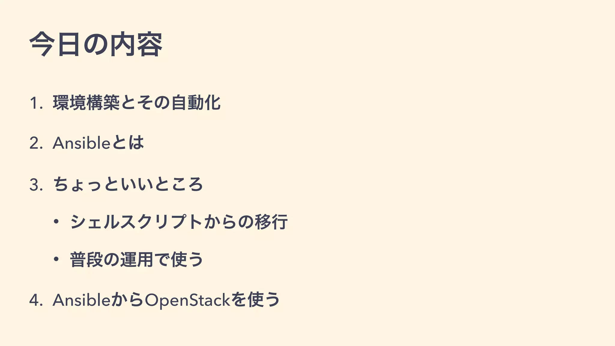 今日の内容
1. 環境構築とその自動化
2. Ansibleの紹介と使い方
3. ちょっと便利なところ
• シェルスクリプトからの移行
• 普段の運用で使う
4. AnsibleからOpenStackを使う
 