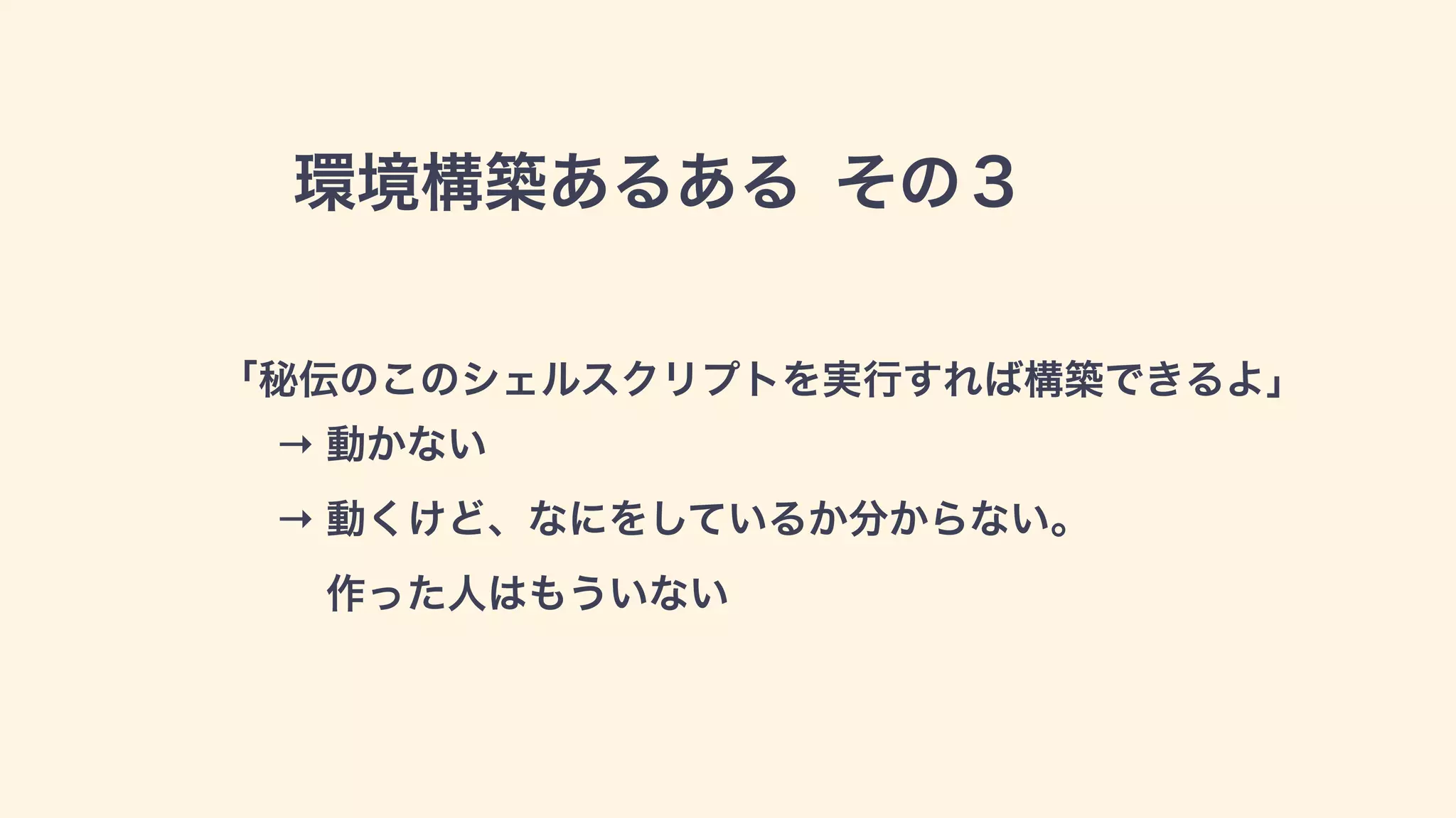 環境構築あるある その３
「秘伝のこのシェルスクリプトを実行すれば構築できるよ」
→ 動かない 
→ 動くけど、なにをしているか分からない。 
作った人はもういない
 