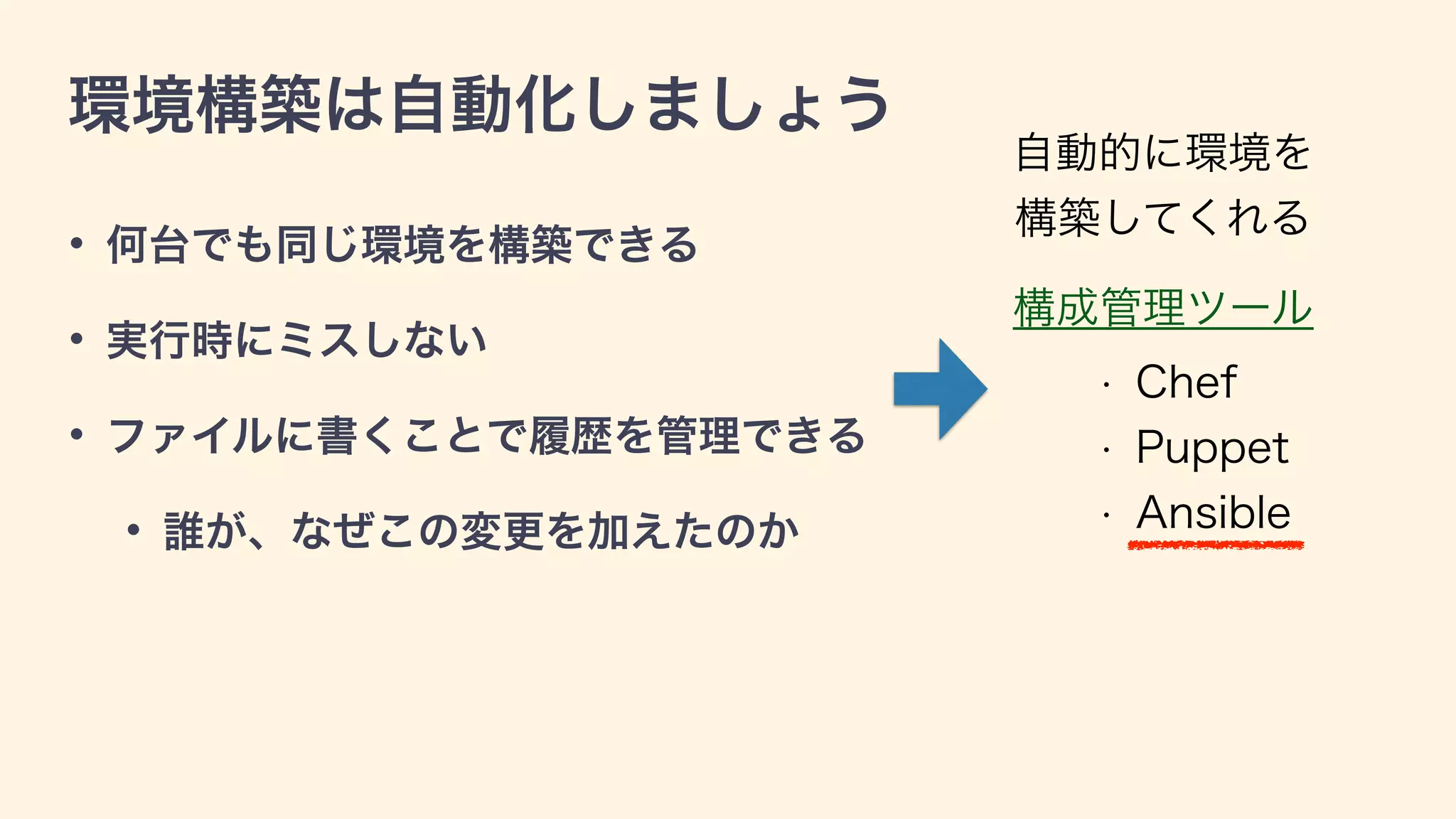 環境構築は自動化しましょう
• 何台でも同じ環境を構築できる
• 実行時にミスしない
• ファイルに書くことで履歴を管理できる
• 誰が、なぜこの変更を加えたのか
構成管理ツール
• Chef
• Puppet
• Ansible
自動的に環境を 
構築してくれる
 