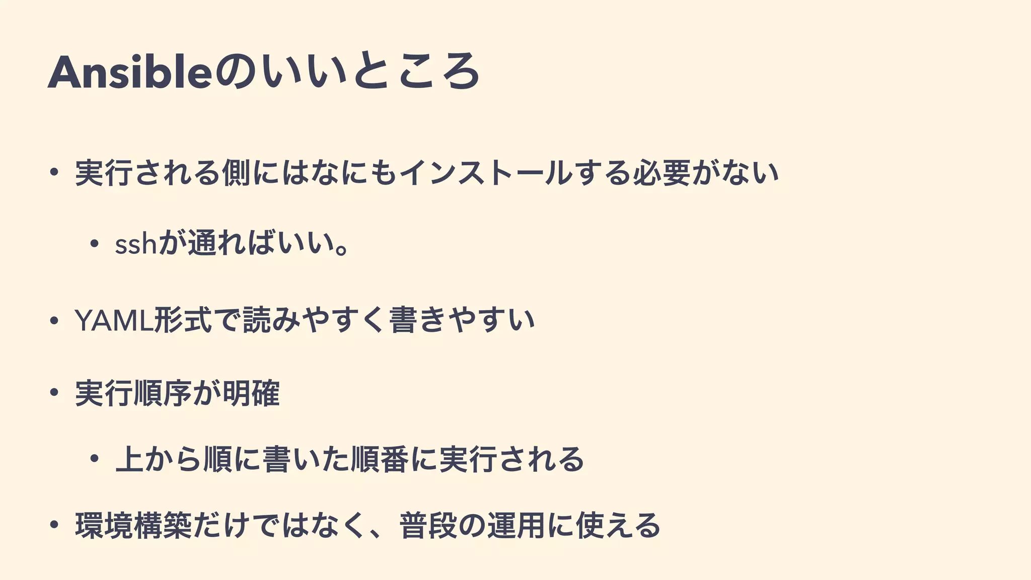 Ansibleのいいところ
• 実行される側にはなにもインストールする必要がない
• sshが通ればいい。
• YAML形式で読みやすく書きやすい
• 実行順序が明確
• 上から順に書いた順番に実行される
• 環境構築だけではなく、普段の運用に使える
 
