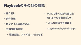 Playbookのその他の機能
• 繰り返し
• 条件分岐
• 他ファイルの読み込み
• 外部情報の参照
• 環境変数、ファイル、redisなど
• YAMLで書くのが大変なら 
モジュールを書けばいい
• どんな言語でも書ける
• python/ruby/shell script
 