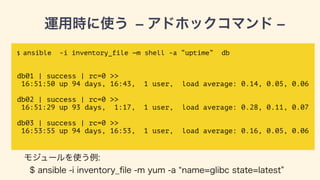 運用時に使う — アドホックコマンド —
$ ansible -i inventory_file —m shell -a “uptime” db
!
!
db01 | success | rc=0 >>
16:51:50 up 94 days, 16:43, 1 user, load average: 0.14, 0.05, 0.06
!
db02 | success | rc=0 >>
16:51:29 up 93 days, 1:17, 1 user, load average: 0.28, 0.11, 0.07
!
db03 | success | rc=0 >>
16:53:55 up 94 days, 16:53, 1 user, load average: 0.16, 0.05, 0.06
モジュールを使う例:
$ ansible -i inventory_ﬁle -m yum -a name=glibc state=latest db
 