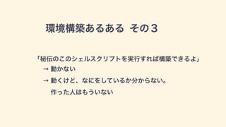 環境構築あるある その３
「秘伝のこのシェルスクリプトを実行すれば構築できるよ」
→ 動かない 
→ 動くけど、なにをしているか分からない。 
作った人はもういない
 