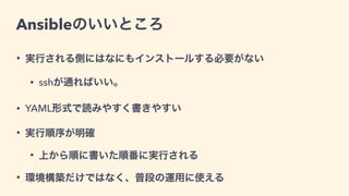 Ansibleのいいところ
• 実行される側にはなにもインストールする必要がない
• sshが通ればいい。
• YAML形式で読みやすく書きやすい
• 実行順序が明確
• 上から順に書いた順番に実行される
• 環境構築だけではなく、普段の運用に使える
 