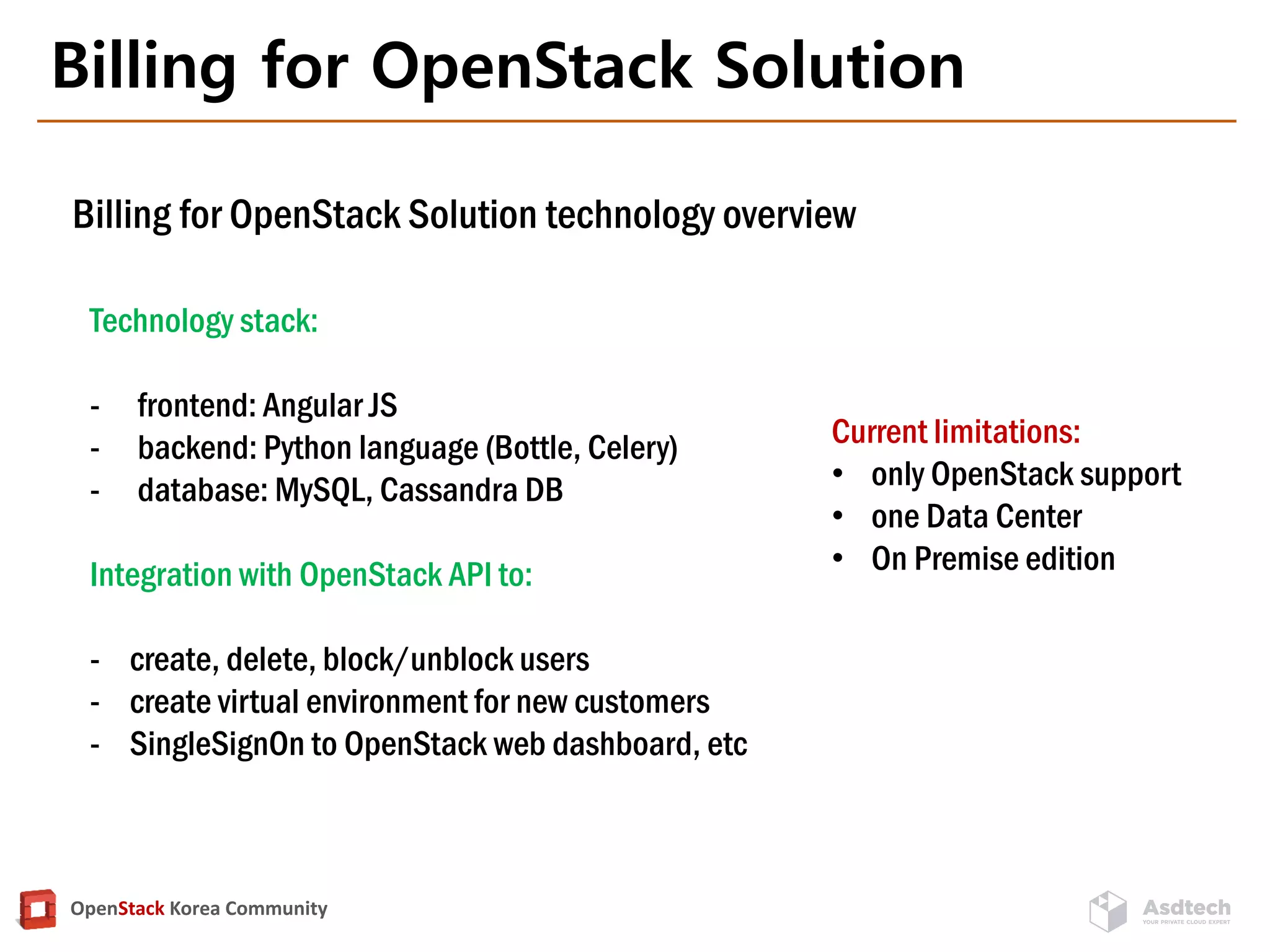 OpenStack Korea Community
Billing for OpenStack Solution
Technology stack:
- frontend: Angular JS
- backend: Python language (Bottle, Celery)
- database: MySQL, Cassandra DB
Integration with OpenStack API to:
- сreate, delete, block/unblock users
- сreate virtual environment for new customers
- SingleSignOn to OpenStack web dashboard, etc
Current limitations:
• only OpenStack support
• one Data Center
• On Premise edition
Billing for OpenStack Solution technology overview
 