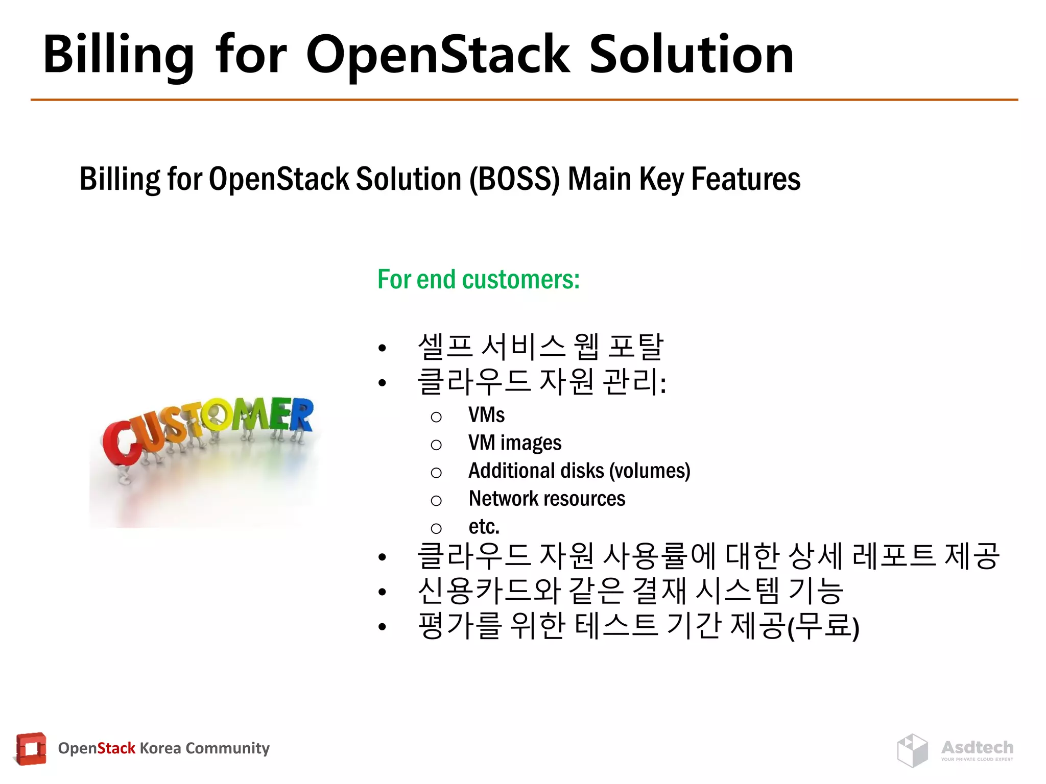 OpenStack Korea Community
Billing for OpenStack Solution
Billing for OpenStack Solution (BOSS) Main Key Features
For end customers:
• 셀프 서비스 웹 포탈
• 클라우드 자원 관리:
o VMs
o VM images
o Additional disks (volumes)
o Network resources
o etc.
• 클라우드 자원 사용률에 대한 상세 레포트 제공
• 신용카드와 같은 결재 시스템 기능
• 평가를 위한 테스트 기간 제공(무료)
 