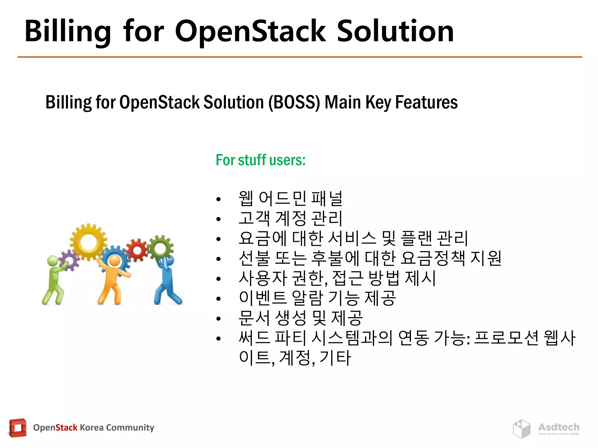 OpenStack Korea Community
Billing for OpenStack Solution
Billing for OpenStack Solution (BOSS) Main Key Features
For stuff users:
• 웹 어드민 패널
• 고객 계정 관리
• 요금에 대한 서비스 및 플랜 관리
• 선불 또는 후불에 대한 요금정책 지원
• 사용자 권한, 접근 방법 제시
• 이벤트 알람 기능 제공
• 문서 생성 및 제공
• 써드 파티 시스템과의 연동 가능: 프로모션 웹사
이트, 계정, 기타
 