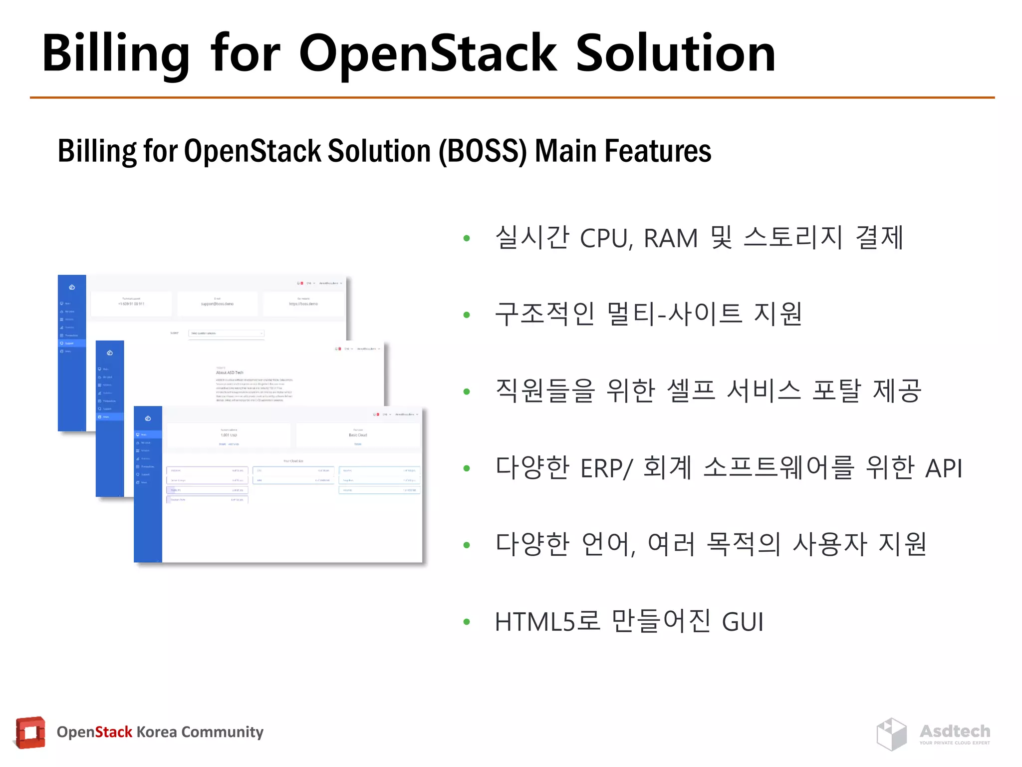 OpenStack Korea Community
Billing for OpenStack Solution
• 실시간 CPU, RAM 및 스토리지 결제
• 구조적인 멀티-사이트 지원
• 직원들을 위한 셀프 서비스 포탈 제공
• 다양한 ERP/ 회계 소프트웨어를 위한 API
• 다양한 언어, 여러 목적의 사용자 지원
• HTML5로 만들어진 GUI
Billing for OpenStack Solution (BOSS) Main Features
 