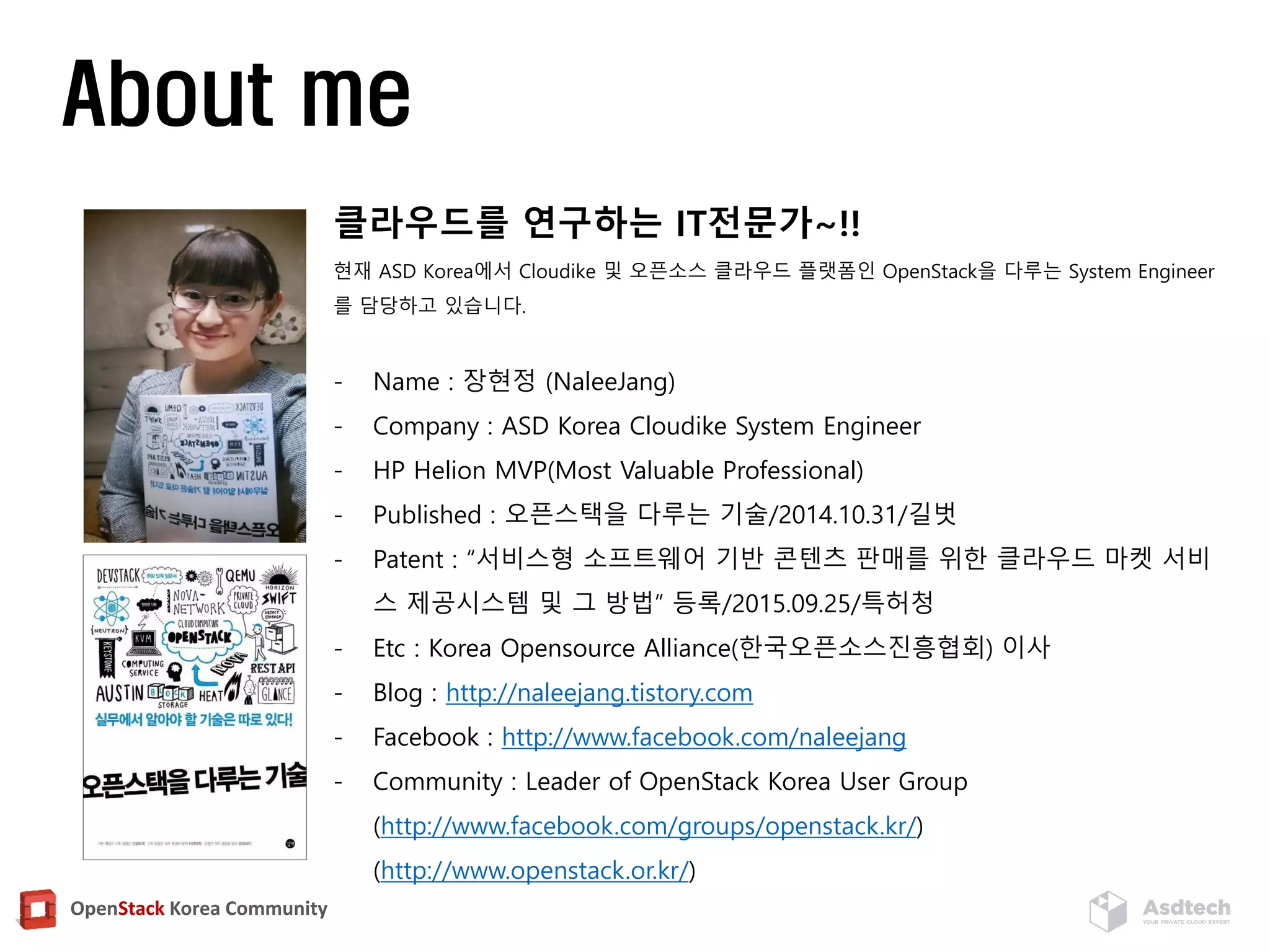 OpenStack Korea Community
About me
클라우드를 연구하는 IT전문가~!!
현재 ASD Korea에서 Cloudike 및 오픈소스 클라우드 플랫폼인 OpenStack을 다루는 System Engineer
를 담당하고 있습니다.
- Name : 장현정 (NaleeJang)
- Company : ASD Korea Cloudike System Engineer
- HP Helion MVP(Most Valuable Professional)
- Published : 오픈스택을 다루는 기술/2014.10.31/길벗
- Patent : “서비스형 소프트웨어 기반 콘텐츠 판매를 위한 클라우드 마켓 서비
스 제공시스템 및 그 방법” 등록/2015.09.25/특허청
- Etc : Korea Opensource Alliance(한국오픈소스진흥협회) 이사
- Blog : http://naleejang.tistory.com
- Facebook : http://www.facebook.com/naleejang
- Community : Leader of OpenStack Korea User Group
(http://www.facebook.com/groups/openstack.kr/)
(http://www.openstack.or.kr/)
 