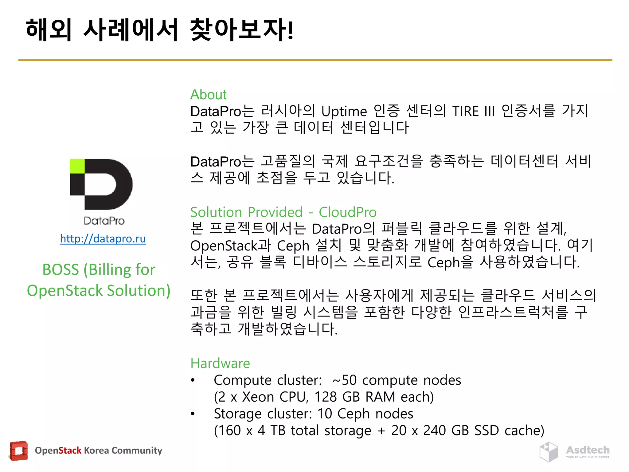 OpenStack Korea Community
해외 사례에서 찾아보자!
http://datapro.ru
BOSS (Billing for
OpenStack Solution)
About
DataPro는 러시아의 Uptime 인증 센터의 TIRE III 인증서를 가지
고 있는 가장 큰 데이터 센터입니다
DataPro는 고품질의 국제 요구조건을 충족하는 데이터센터 서비
스 제공에 초점을 두고 있습니다.
Solution Provided - CloudPro
본 프로젝트에서는 DataPro의 퍼블릭 클라우드를 위한 설계,
OpenStack과 Ceph 설치 및 맞춤화 개발에 참여하였습니다. 여기
서는, 공유 블록 디바이스 스토리지로 Ceph을 사용하였습니다.
또한 본 프로젝트에서는 사용자에게 제공되는 클라우드 서비스의
과금을 위한 빌링 시스템을 포함한 다양한 인프라스트럭처를 구
축하고 개발하였습니다.
Hardware
• Compute cluster: ~50 compute nodes
(2 x Xeon CPU, 128 GB RAM each)
• Storage cluster: 10 Ceph nodes
(160 x 4 TB total storage + 20 x 240 GB SSD cache)
 
