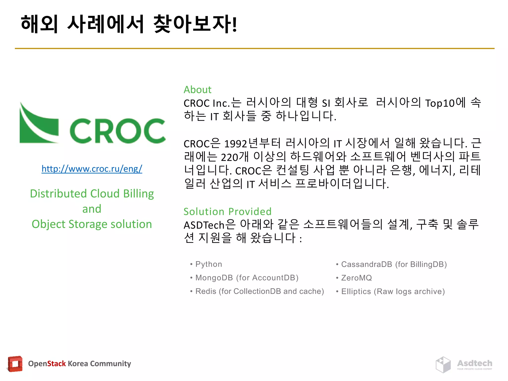 OpenStack Korea Community
해외 사례에서 찾아보자!
http://www.croc.ru/eng/
Distributed Cloud Billing
and
Object Storage solution
About
CROC Inc.는 러시아의 대형 SI 회사로 러시아의 Top10에 속
하는 IT 회사들 중 하나입니다.
CROC은 1992년부터 러시아의 IT 시장에서 일해 왔습니다. 근
래에는 220개 이상의 하드웨어와 소프트웨어 벤더사의 파트
너입니다. CROC은 컨설팅 사업 뿐 아니라 은행, 에너지, 리테
일러 산업의 IT 서비스 프로바이더입니다.
Solution Provided
ASDTech은 아래와 같은 소프트웨어들의 설계, 구축 및 솔루
션 지원을 해 왔습니다 :
• Python
• MongoDB (for AccountDB)
• Redis (for CollectionDB and cache)
• CassandraDB (for BillingDB)
• ZeroMQ
• Elliptics (Raw logs archive)
 