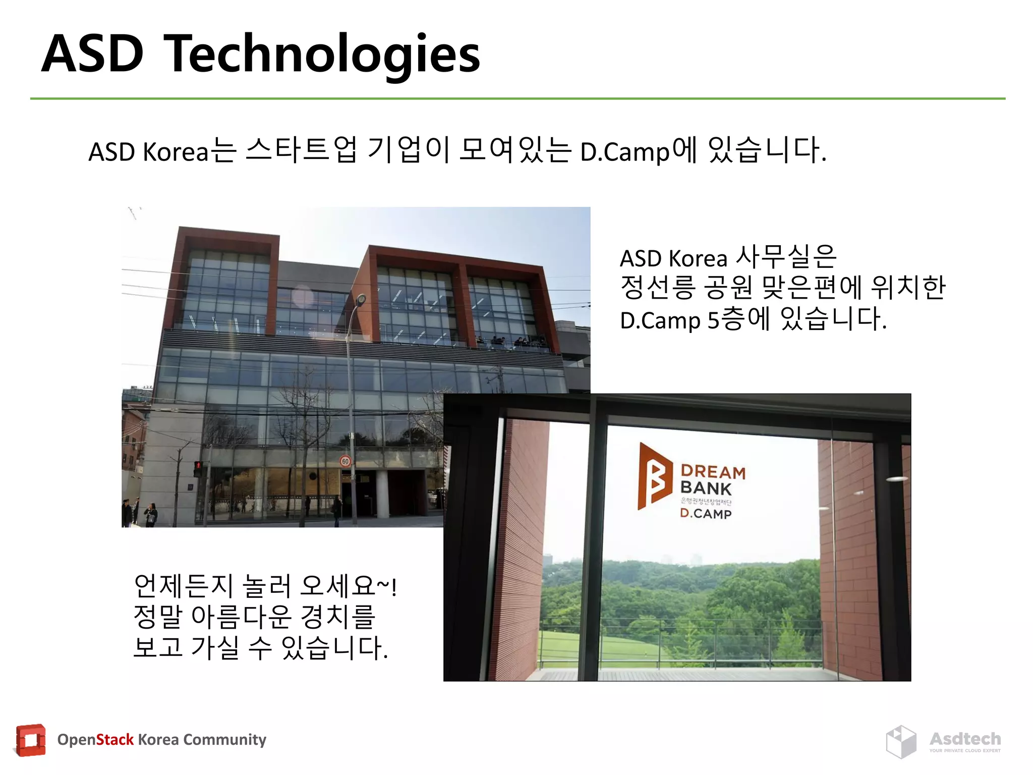 OpenStack Korea Community
ASD Technologies
ASD Korea 사무실은
정선릉 공원 맞은편에 위치한
D.Camp 5층에 있습니다.
언제든지 놀러 오세요~!
정말 아름다운 경치를
보고 가실 수 있습니다.
ASD Korea는 스타트업 기업이 모여있는 D.Camp에 있습니다.
 