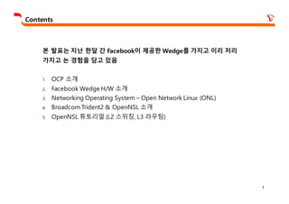 1
Contents
본 발표는 지난 한달 간 Facebook이 제공한 Wedge를 가지고 이리 저리
가지고 논 경험을 담고 있음
1. OCP 소개
2. Facebook Wedge H/W 소개
3. Networking Operating System – Open Network Linux (ONL)
4. Broadcom Trident2 & OpenNSL 소개
5. OpenNSL 튜토리얼 (L2 스위칭, L3 라우팅)
 