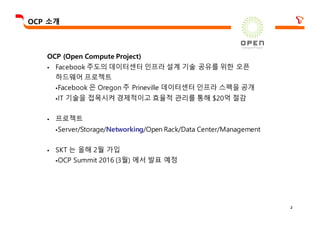 2
OCP 소개
OCP (Open Compute Project)
§ Facebook 주도의 데이터센터 인프라 설계 기술 공유를 위한 오픈
하드웨어 프로젝트
§Facebook 은 Oregon 주 Prineville 데이터센터 인프라 스펙을 공개
§IT 기술을 접목시켜 경제적이고 효율적 관리를 통해 $20억 절감
§ 프로젝트
§Server/Storage/Networking/Open Rack/Data Center/Management
§ SKT 는 올해 2월 가입
§OCP Summit 2016 (3월) 에서 발표 예정
 