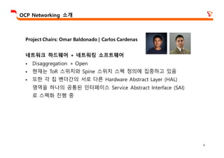 3
OCP Networking 소개
Project Chairs: Omar Baldonado | Carlos Cardenas
네트워크 하드웨어 + 네트워킹 소프트웨어
§ Disaggregation + Open
§ 현재는 ToR 스위치와 Spine 스위치 스펙 정의에 집중하고 있음
§ 또한 각 칩 벤더간의 서로 다른 Hardware Abstract Layer (HAL)
영역을 하나의 공통된 인터페이스 Service Abstract Interface (SAI)
로 스펙화 진행 중
 