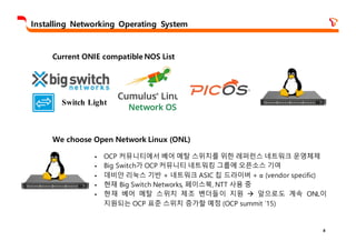 8
Installing Networking Operating System
Switch Light
Current ONIE compatible NOS List
We choose Open Network Linux (ONL)
§ OCP 커뮤니티에서 베어 메탈 스위치를 위한 레퍼런스 네트워크 운영체제
§ Big Switch가 OCP 커뮤니티 네트워킹 그룹에 오픈소스 기여
§ 데비안 리눅스 기반 + 네트워크 ASIC 칩 드라이버 + ɑ (vendor specific)
§ 현재 Big Switch Networks, 페이스북, NTT 사용 중
§ 현재 베어 메탈 스위치 제조 벤더들이 지원 à 앞으로도 계속 ONL이
지원되는 OCP 표준 스위치 증가할 예정 (OCP summit `15)
 