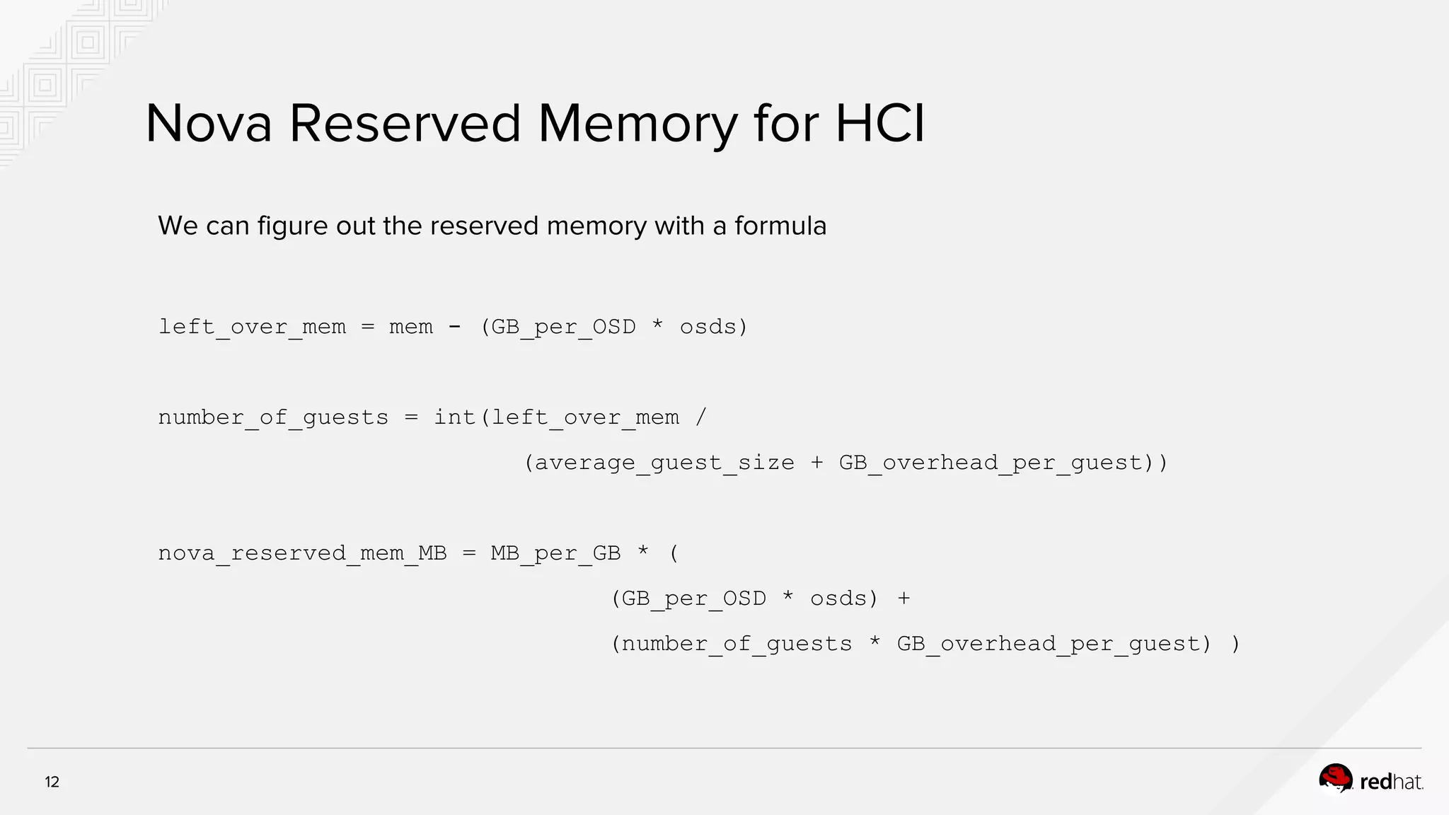 12
Nova Reserved Memory for HCI
We can figure out the reserved memory with a formula
left_over_mem = mem - (GB_per_OSD * osds)
number_of_guests = int(left_over_mem /
(average_guest_size + GB_overhead_per_guest))
nova_reserved_mem_MB = MB_per_GB * (
(GB_per_OSD * osds) +
(number_of_guests * GB_overhead_per_guest) )
 