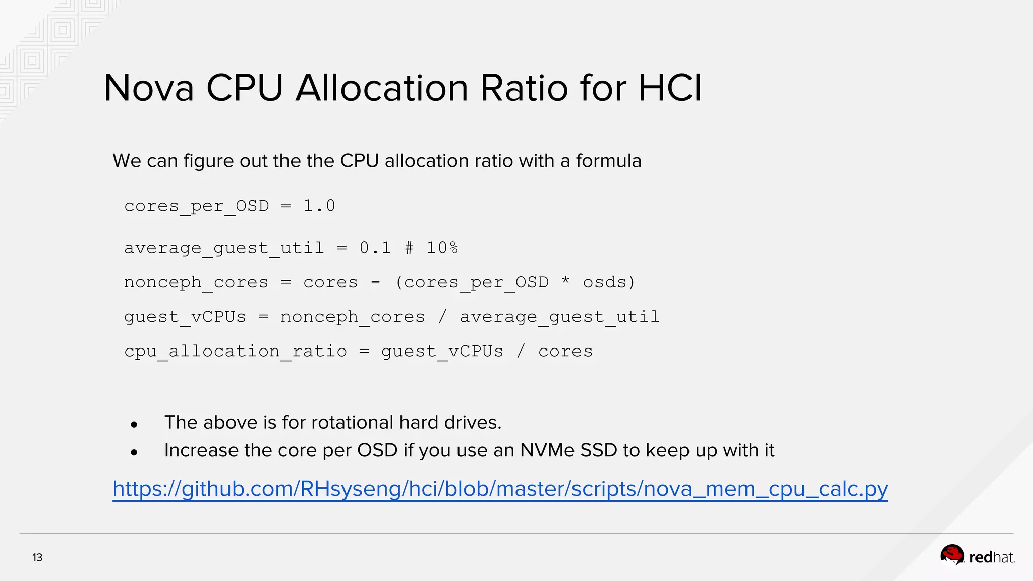 13
Nova CPU Allocation Ratio for HCI
We can figure out the the CPU allocation ratio with a formula
cores_per_OSD = 1.0
average_guest_util = 0.1 # 10%
nonceph_cores = cores - (cores_per_OSD * osds)
guest_vCPUs = nonceph_cores / average_guest_util
cpu_allocation_ratio = guest_vCPUs / cores
● The above is for rotational hard drives.
● Increase the core per OSD if you use an NVMe SSD to keep up with it
https://github.com/RHsyseng/hci/blob/master/scripts/nova_mem_cpu_calc.py
 