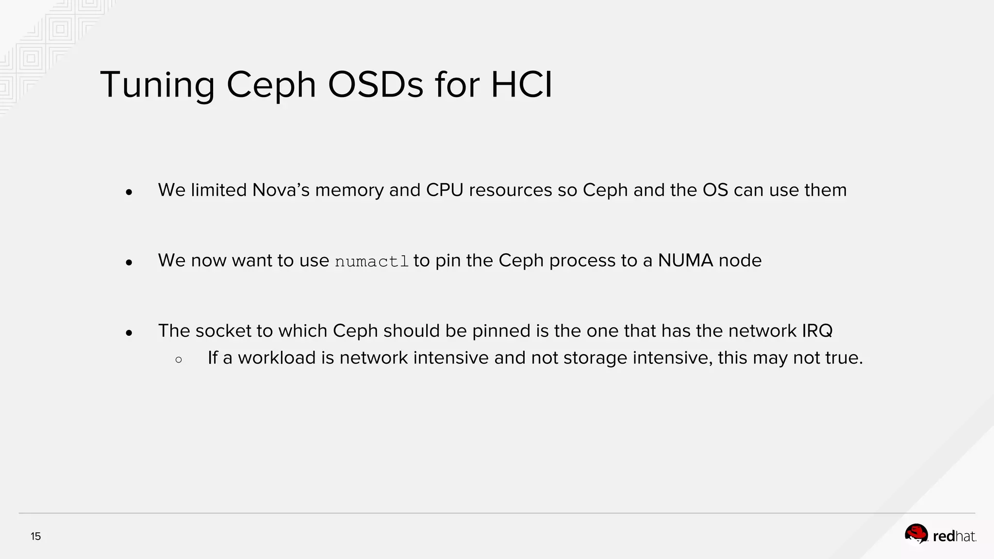 15
Tuning Ceph OSDs for HCI
● We limited Nova’s memory and CPU resources so Ceph and the OS can use them
● We now want to use numactl to pin the Ceph process to a NUMA node
● The socket to which Ceph should be pinned is the one that has the network IRQ
○ If a workload is network intensive and not storage intensive, this may not true.
 