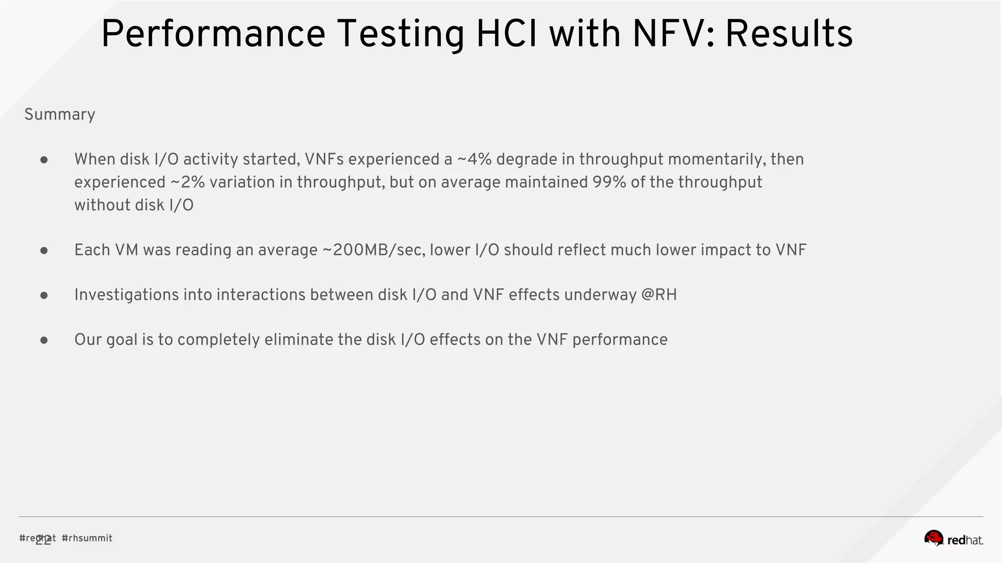 22
Performance Testing HCI with NFV: Results
Summary
● When disk I/O activity started, VNFs experienced a ~4% degrade in throughput momentarily, then
experienced ~2% variation in throughput, but on average maintained 99% of the throughput
without disk I/O
● Each VM was reading an average ~200MB/sec, lower I/O should reflect much lower impact to VNF
● Investigations into interactions between disk I/O and VNF effects underway @RH
● Our goal is to completely eliminate the disk I/O effects on the VNF performance
 