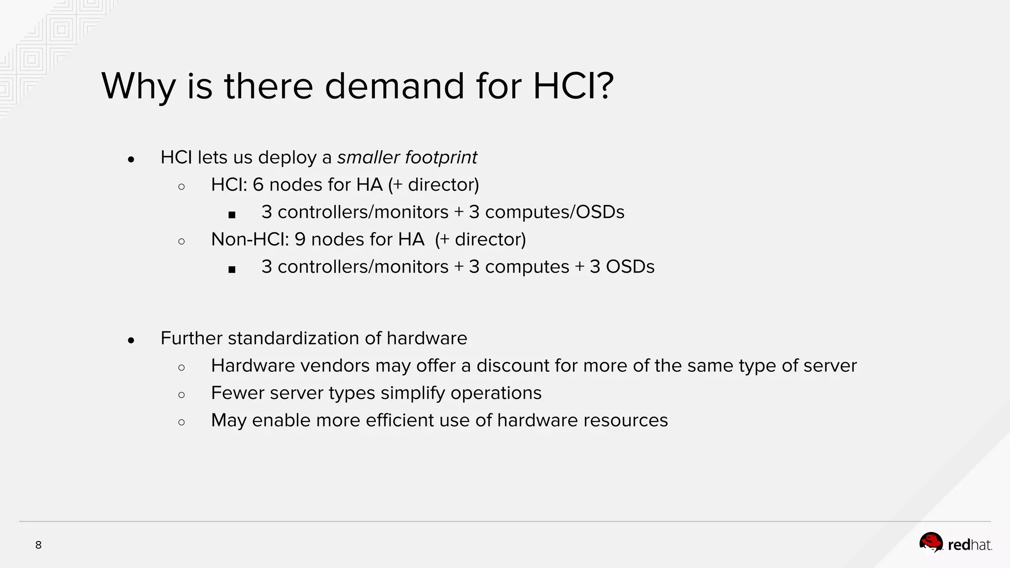 8
Why is there demand for HCI?
● HCI lets us deploy a smaller footprint
○ HCI: 6 nodes for HA (+ director)
■ 3 controllers/monitors + 3 computes/OSDs
○ Non-HCI: 9 nodes for HA (+ director)
■ 3 controllers/monitors + 3 computes + 3 OSDs
● Further standardization of hardware
○ Hardware vendors may offer a discount for more of the same type of server
○ Fewer server types simplify operations
○ May enable more efficient use of hardware resources
 