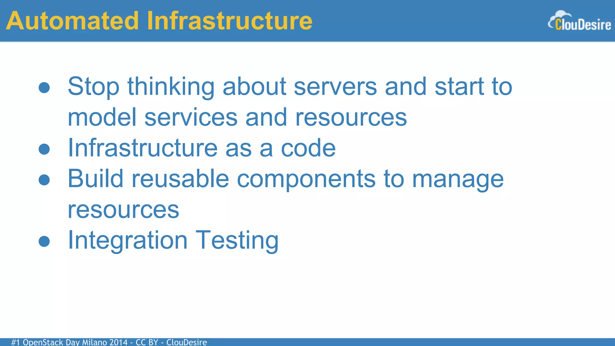 #1 OpenStack Day Milano 2014 - CC BY - ClouDesire
Automated Infrastructure
● Stop thinking about servers and start to
model services and resources
● Infrastructure as a code
● Build reusable components to manage
resources
● Integration Testing
 