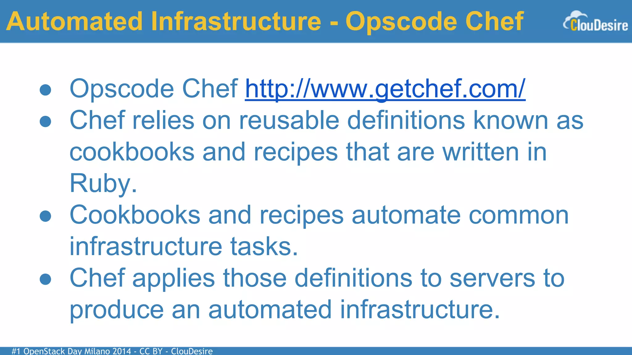 #1 OpenStack Day Milano 2014 - CC BY - ClouDesire
Automated Infrastructure - Opscode Chef
● Opscode Chef http://www.getchef.com/
● Chef relies on reusable definitions known as
cookbooks and recipes that are written in
Ruby.
● Cookbooks and recipes automate common
infrastructure tasks.
● Chef applies those definitions to servers to
produce an automated infrastructure.
 
