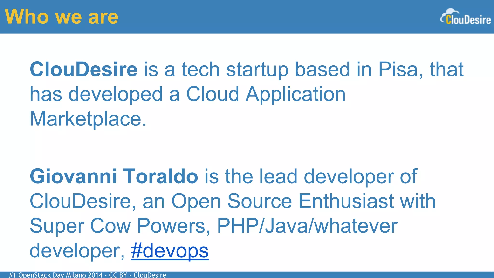 #1 OpenStack Day Milano 2014 - CC BY - ClouDesire
Who we are
ClouDesire is a tech startup based in Pisa, that
has developed a Cloud Application
Marketplace.
Giovanni Toraldo is the lead developer of
ClouDesire, an Open Source Enthusiast with
Super Cow Powers, PHP/Java/whatever
developer, #devops
 