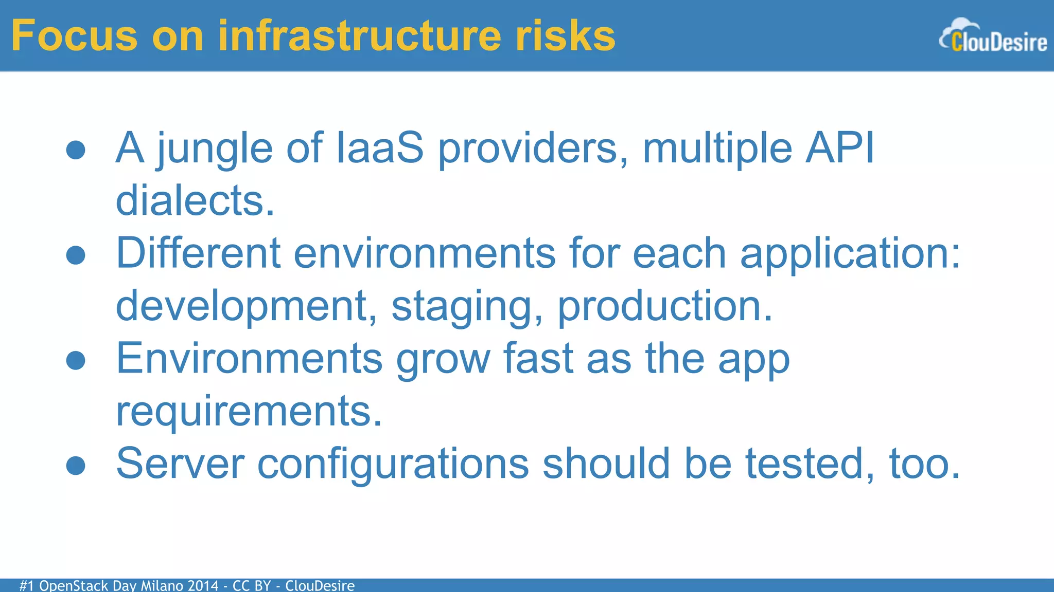 #1 OpenStack Day Milano 2014 - CC BY - ClouDesire
Focus on infrastructure risks
● A jungle of IaaS providers, multiple API
dialects.
● Different environments for each application:
development, staging, production.
● Environments grow fast as the app
requirements.
● Server configurations should be tested, too.
 