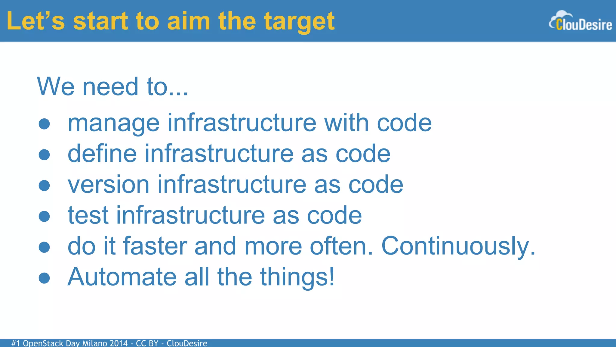 #1 OpenStack Day Milano 2014 - CC BY - ClouDesire
Let’s start to aim the target
We need to...
● manage infrastructure with code
● define infrastructure as code
● version infrastructure as code
● test infrastructure as code
● do it faster and more often. Continuously.
● Automate all the things!
 
